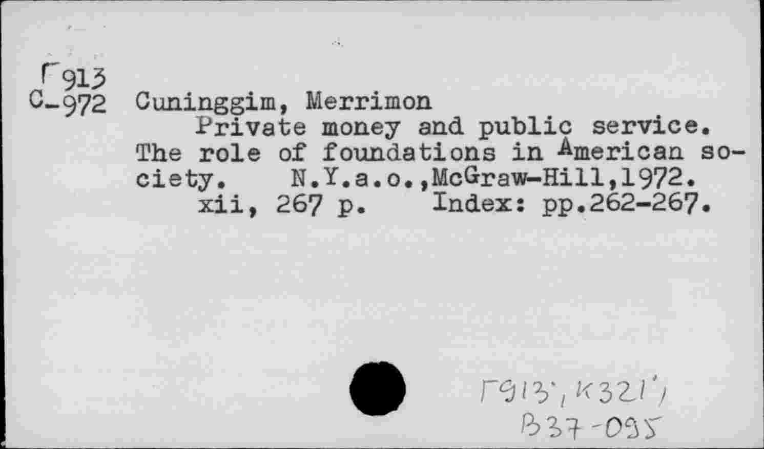 ﻿C-972 Cuninggim, Merrimon
Private money and public service. The role of foundations in American society. N.Y.a.o.,McGraw-Hill,1972.
xii, 267 p. Index: pp.262-267.
ft S9- '05y